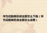 华为花粉俱乐部主题怎么下载（华为花粉俱乐部主题怎么设置）