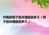 炒熟的茄子放冰箱能放多久（茄子放冰箱能放多久）