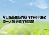 今日最新更新内容 车贷和车主必须一人吗 进来了解清楚