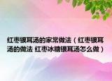 红枣银耳汤的家常做法（红枣银耳汤的做法 红枣冰糖银耳汤怎么做）