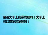 普通火车上能带发胶吗（火车上可以带发泥发胶吗）