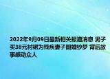 2022年9月09日最新相关报道消息 男子买38元衬裙为残疾妻子圆婚纱梦 背后故事感动众人