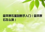 翡翠原石鉴别新手入门（翡翠原石怎么算）