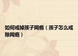 如何戒掉孩子网瘾（孩子怎么戒除网瘾）