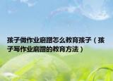 孩子做作业磨蹭怎么教育孩子（孩子写作业磨蹭的教育方法）
