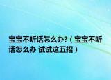 宝宝不听话怎么办?（宝宝不听话怎么办 试试这五招）