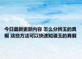 今日最新更新内容 怎么分辨玉的真假 这些方法可以快速知道玉的真假