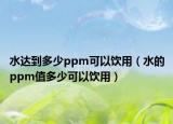 水达到多少ppm可以饮用（水的ppm值多少可以饮用）