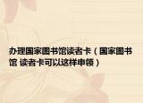 办理国家图书馆读者卡（国家图书馆 读者卡可以这样申领）