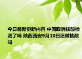 今日最新更新内容 中国取消核酸检测了吗 陕西西安9月10日还做核酸吗