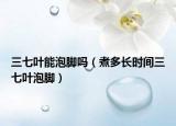 三七叶能泡脚吗（煮多长时间三七叶泡脚）