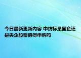 今日最新更新内容 中纺标是国企还是央企股票值得申购吗
