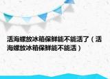 活海螺放冰箱保鲜能不能活了（活海螺放冰箱保鲜能不能活）