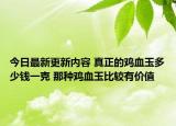 今日最新更新内容 真正的鸡血玉多少钱一克 那种鸡血玉比较有价值