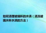 如何清理玻璃杯的水渍（清洗玻璃水杯水渍的方法）