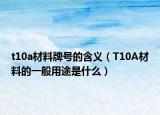 t10a材料牌号的含义（T10A材料的一般用途是什么）