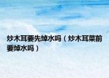 炒木耳要先焯水吗（炒木耳菜前要焯水吗）