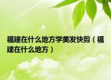 福建在什么地方学美发快剪（福建在什么地方）
