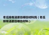 冬瓜排骨汤要些哪些材料炖（冬瓜排骨汤要些哪些材料）