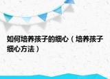 如何培养孩子的细心（培养孩子细心方法）