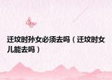 迁坟时孙女必须去吗（迁坟时女儿能去吗）