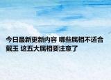 今日最新更新内容 哪些属相不适合戴玉 这五大属相要注意了
