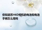 你知道苏H6D相机的电池和电池手柄怎么用吗