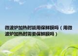 微波炉加热时能用保鲜膜吗（用微波炉加热时需要保鲜膜吗）