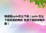 电视版pptv怎么下载（pptv 怎么下载里面的电影 资源下载的详细步骤）