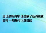 当日最新消息 征信黑了还清能变白吗 一般是可以洗白的