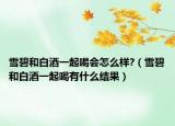 雪碧和白酒一起喝会怎么样?（雪碧和白酒一起喝有什么结果）