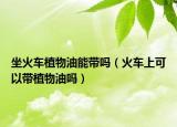坐火车植物油能带吗（火车上可以带植物油吗）