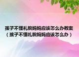 孩子不懂礼貌妈妈应该怎么办教案（孩子不懂礼貌妈妈应该怎么办）