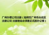 广州办理公司注册（如何在广州市从化区注册公司 注册地址必须是正式的办公楼）