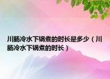 川肠冷水下锅煮的时长是多少（川肠冷水下锅煮的时长）