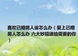 喜欢已婚男人该怎么办（爱上已婚男人怎么办 六大妙招送给需要的你）