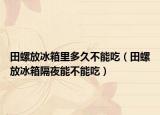 田螺放冰箱里多久不能吃（田螺放冰箱隔夜能不能吃）
