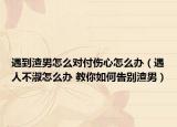 遇到渣男怎么对付伤心怎么办（遇人不淑怎么办 教你如何告别渣男）