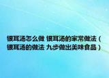 银耳汤怎么做 银耳汤的家常做法（银耳汤的做法 九步做出美味食品）