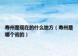 寿州是现在的什么地方（寿州是哪个省的）