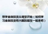 想学金融投资从哪里开始（如何学习金融投资有兴趣的朋友一起来吧）