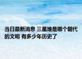 当日最新消息 三星堆是哪个朝代的文明 有多少年历史了