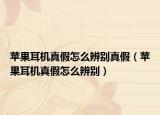 苹果耳机真假怎么辨别真假（苹果耳机真假怎么辨别）