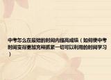 中考怎么在最短的时间内提高成绩（如何使中考时间变得更加充裕抓紧一切可以利用的时间学习）