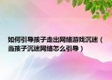 如何引导孩子走出网络游戏沉迷（当孩子沉迷网络怎么引导）