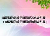 叛逆期的男孩子玩游戏怎么去引导（叛逆期的孩子玩游戏如何去引导）