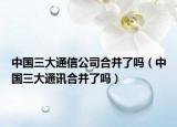 中国三大通信公司合并了吗（中国三大通讯合并了吗）