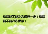 松茸能不能冷冻保存一夜（松茸能不能冷冻保存）