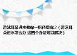 游泳耳朵进水教你一招轻松搞定（游泳耳朵进水怎么办 这四个办法可以解决）