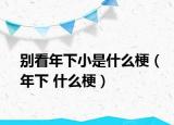 别看年下小是什么梗（年下 什么梗）